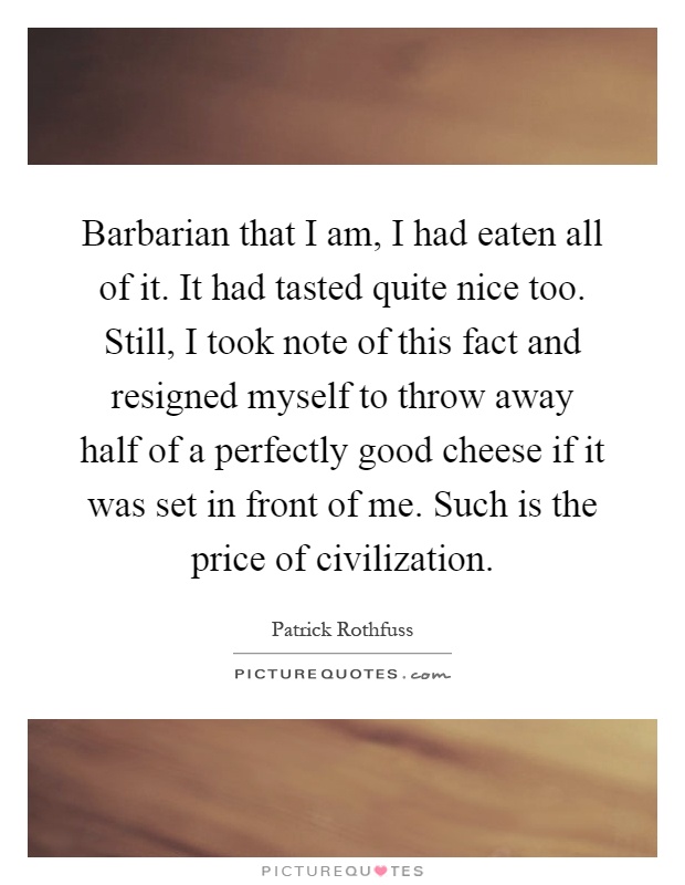 Barbarian that I am, I had eaten all of it. It had tasted quite nice too. Still, I took note of this fact and resigned myself to throw away half of a perfectly good cheese if it was set in front of me. Such is the price of civilization Picture Quote #1