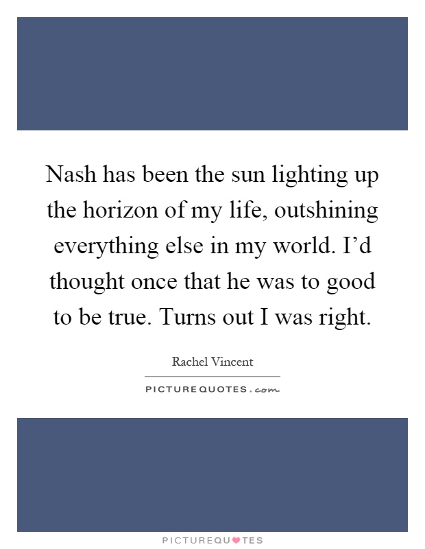Nash has been the sun lighting up the horizon of my life, outshining everything else in my world. I'd thought once that he was to good to be true. Turns out I was right Picture Quote #1