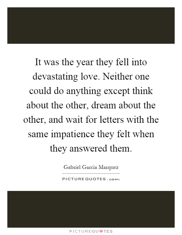 It was the year they fell into devastating love. Neither one could do anything except think about the other, dream about the other, and wait for letters with the same impatience they felt when they answered them Picture Quote #1