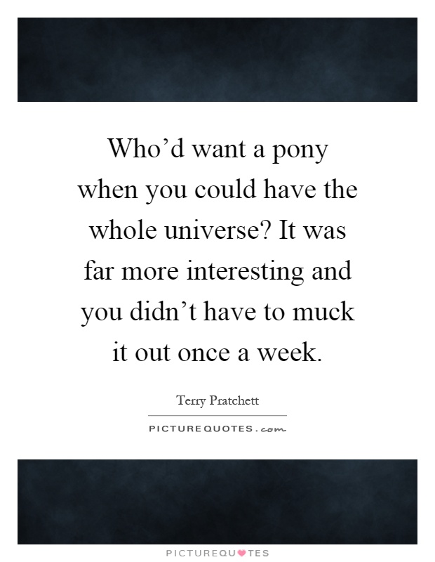 Who'd want a pony when you could have the whole universe? It was far more interesting and you didn't have to muck it out once a week Picture Quote #1