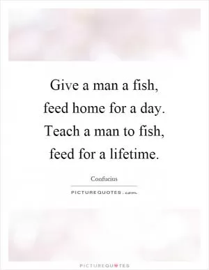 Give a man a fish, feed home for a day. Teach a man to fish, feed for a lifetime Picture Quote #1
