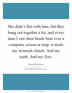 She didn’t flirt with him, but they hung out together a lot, and every time I saw their heads bent over a computer screen or map, it made my stomach clench. And my teeth. And my fists Picture Quote #1