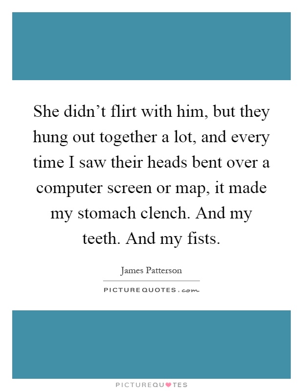 She didn't flirt with him, but they hung out together a lot, and every time I saw their heads bent over a computer screen or map, it made my stomach clench. And my teeth. And my fists Picture Quote #1