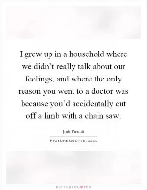 I grew up in a household where we didn’t really talk about our feelings, and where the only reason you went to a doctor was because you’d accidentally cut off a limb with a chain saw Picture Quote #1