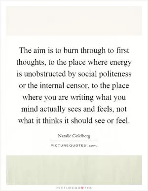 The aim is to burn through to first thoughts, to the place where energy is unobstructed by social politeness or the internal censor, to the place where you are writing what you mind actually sees and feels, not what it thinks it should see or feel Picture Quote #1