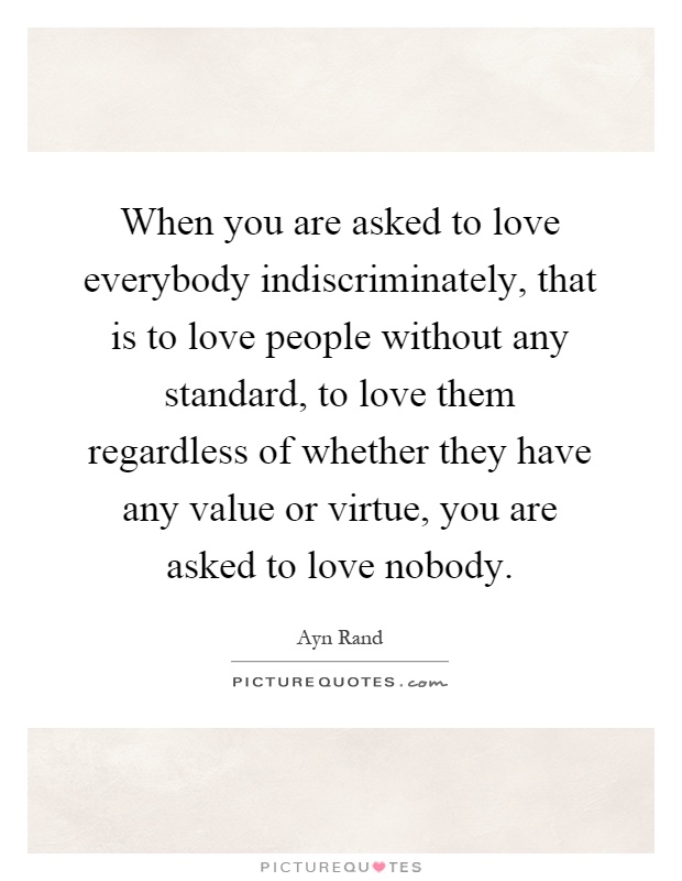 When you are asked to love everybody indiscriminately, that is to love people without any standard, to love them regardless of whether they have any value or virtue, you are asked to love nobody Picture Quote #1