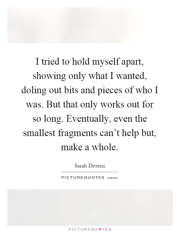 I tried to hold myself apart, showing only what I wanted, doling out bits and pieces of who I was. But that only works out for so long. Eventually, even the smallest fragments can't help but, make a whole Picture Quote #1