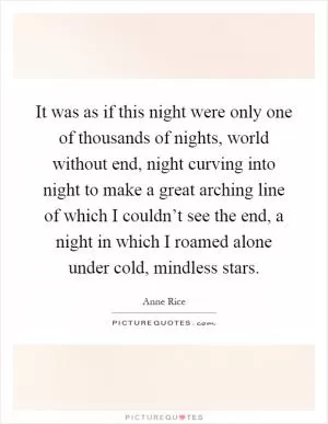 It was as if this night were only one of thousands of nights, world without end, night curving into night to make a great arching line of which I couldn’t see the end, a night in which I roamed alone under cold, mindless stars Picture Quote #1