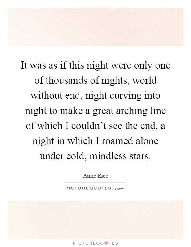 It was as if this night were only one of thousands of nights, world without end, night curving into night to make a great arching line of which I couldn't see the end, a night in which I roamed alone under cold, mindless stars Picture Quote #1