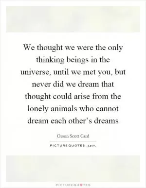 We thought we were the only thinking beings in the universe, until we met you, but never did we dream that thought could arise from the lonely animals who cannot dream each other’s dreams Picture Quote #1