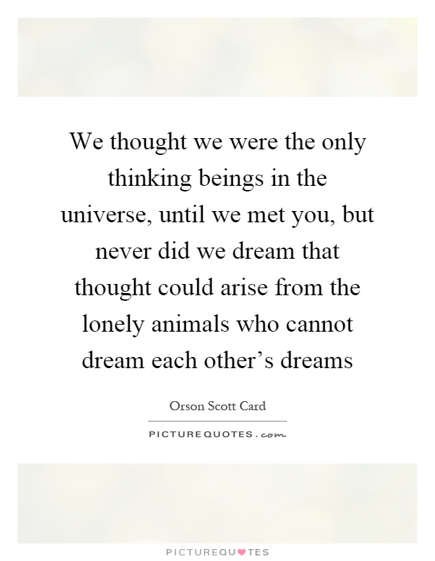 We thought we were the only thinking beings in the universe, until we met you, but never did we dream that thought could arise from the lonely animals who cannot dream each other's dreams Picture Quote #1