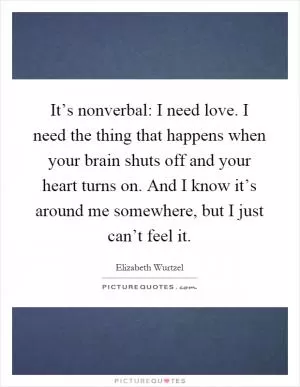 It’s nonverbal: I need love. I need the thing that happens when your brain shuts off and your heart turns on. And I know it’s around me somewhere, but I just can’t feel it Picture Quote #1