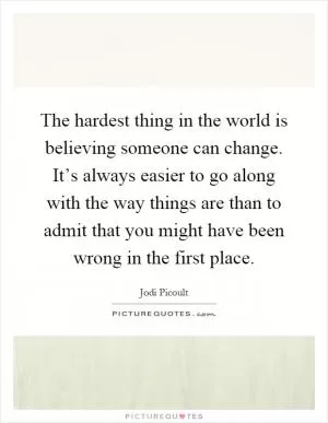 The hardest thing in the world is believing someone can change. It’s always easier to go along with the way things are than to admit that you might have been wrong in the first place Picture Quote #1