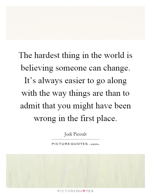 The hardest thing in the world is believing someone can change. It's always easier to go along with the way things are than to admit that you might have been wrong in the first place Picture Quote #1