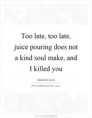 Too late, too late, juice pouring does not a kind soul make, and I killed you Picture Quote #1