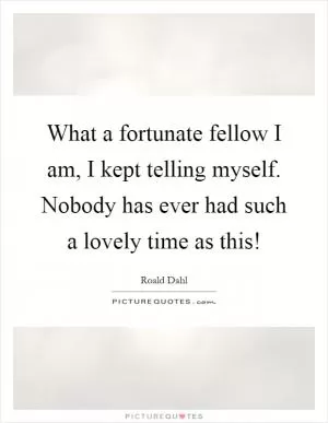What a fortunate fellow I am, I kept telling myself. Nobody has ever had such a lovely time as this! Picture Quote #1