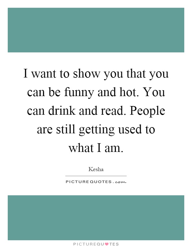 I want to show you that you can be funny and hot. You can drink and read. People are still getting used to what I am Picture Quote #1