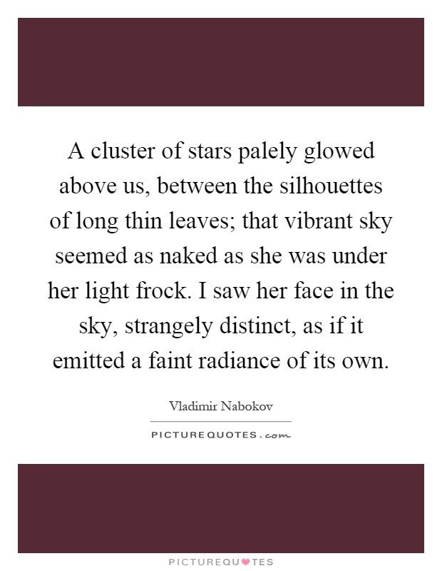 A cluster of stars palely glowed above us, between the silhouettes of long thin leaves; that vibrant sky seemed as naked as she was under her light frock. I saw her face in the sky, strangely distinct, as if it emitted a faint radiance of its own Picture Quote #1