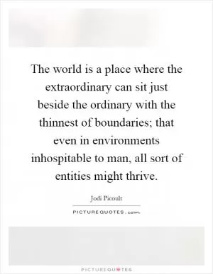 The world is a place where the extraordinary can sit just beside the ordinary with the thinnest of boundaries; that even in environments inhospitable to man, all sort of entities might thrive Picture Quote #1