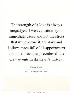 The strength of a love is always misjudged if we evaluate it by its immediate cause and not the stress that went before it, the dark and hollow space full of disappointment and loneliness that precedes all the great events in the heart’s history Picture Quote #1