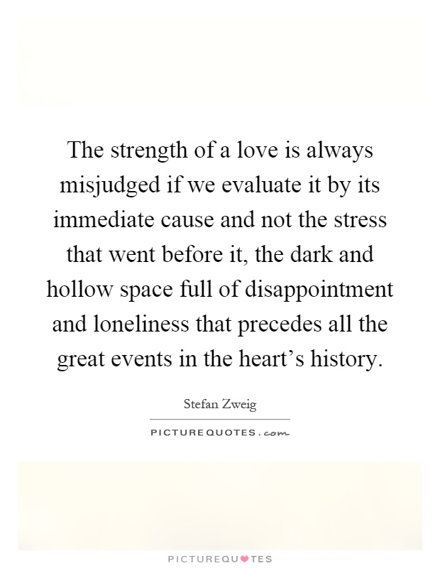 The strength of a love is always misjudged if we evaluate it by its immediate cause and not the stress that went before it, the dark and hollow space full of disappointment and loneliness that precedes all the great events in the heart's history Picture Quote #1