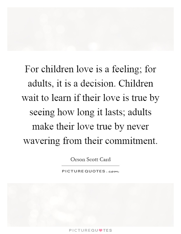 For children love is a feeling; for adults, it is a decision. Children wait to learn if their love is true by seeing how long it lasts; adults make their love true by never wavering from their commitment Picture Quote #1