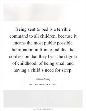 Being sent to bed is a terrible command to all children, because it means the most public possible humiliation in front of adults, the confession that they bear the stigma of childhood, of being small and having a child’s need for sleep Picture Quote #1
