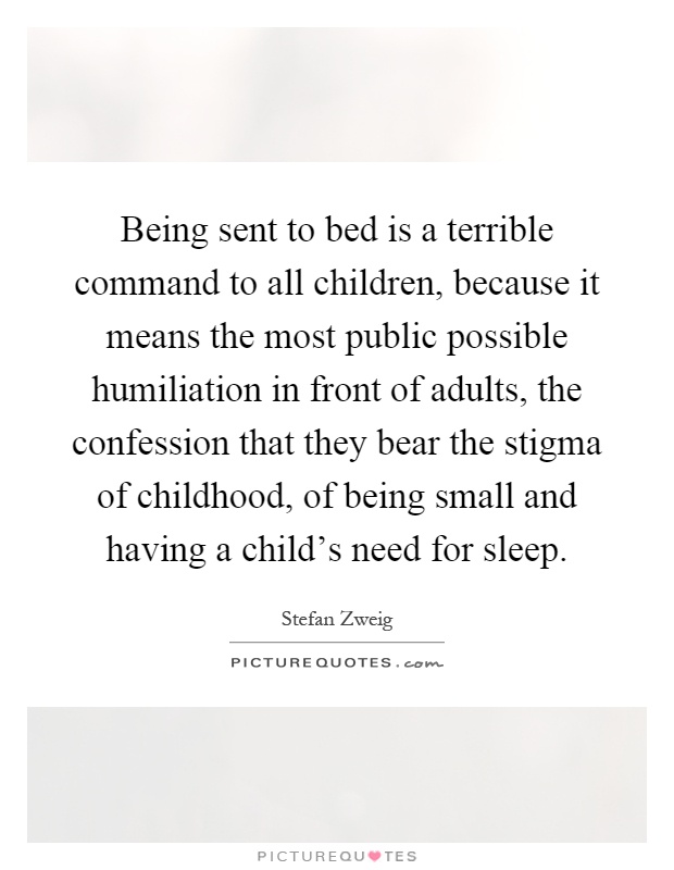 Being sent to bed is a terrible command to all children, because it means the most public possible humiliation in front of adults, the confession that they bear the stigma of childhood, of being small and having a child's need for sleep Picture Quote #1