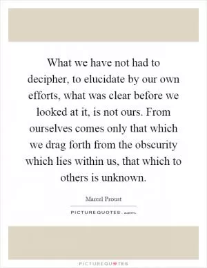 What we have not had to decipher, to elucidate by our own efforts, what was clear before we looked at it, is not ours. From ourselves comes only that which we drag forth from the obscurity which lies within us, that which to others is unknown Picture Quote #1