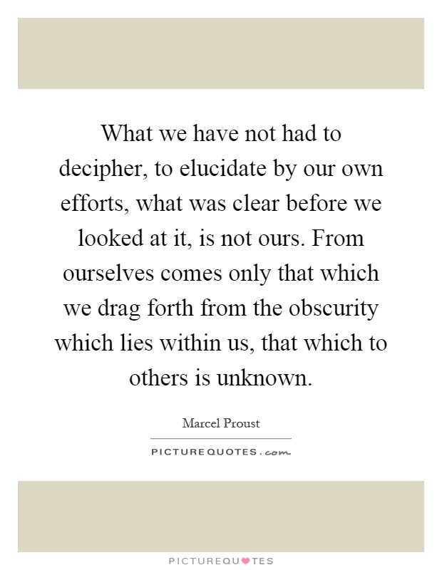 What we have not had to decipher, to elucidate by our own efforts, what was clear before we looked at it, is not ours. From ourselves comes only that which we drag forth from the obscurity which lies within us, that which to others is unknown Picture Quote #1