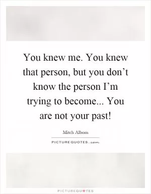 You knew me. You knew that person, but you don’t know the person I’m trying to become... You are not your past! Picture Quote #1