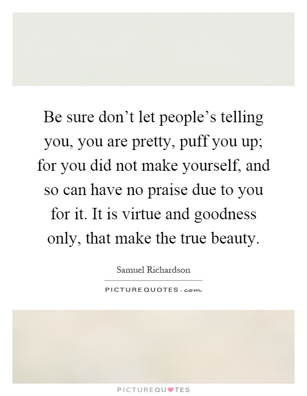 Be sure don't let people's telling you, you are pretty, puff you up; for you did not make yourself, and so can have no praise due to you for it. It is virtue and goodness only, that make the true beauty Picture Quote #1