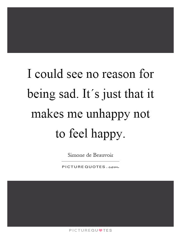 I could see no reason for being sad. It´s just that it makes me unhappy not to feel happy Picture Quote #1
