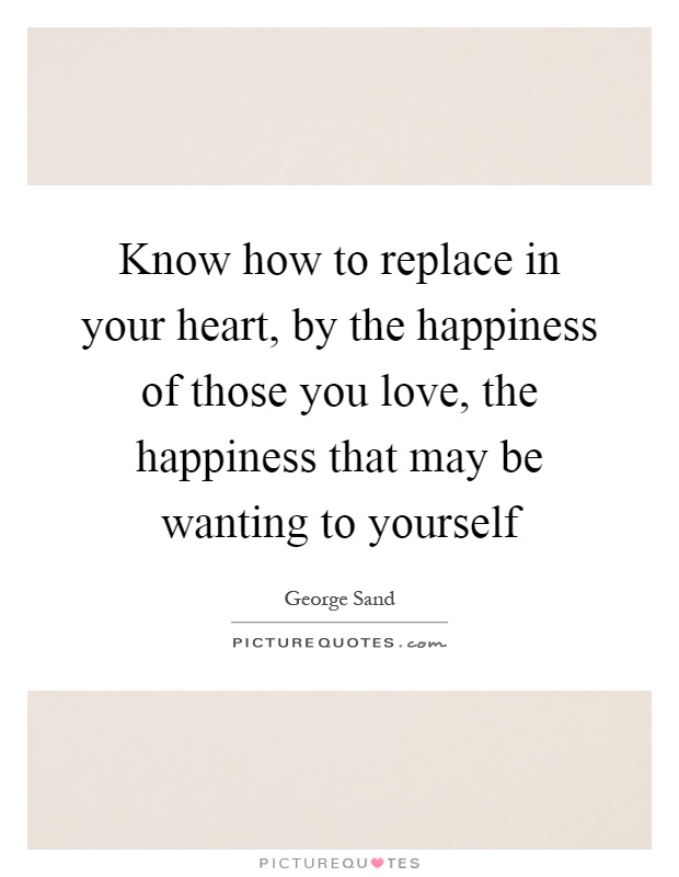 Know how to replace in your heart, by the happiness of those you love, the happiness that may be wanting to yourself Picture Quote #1