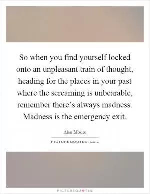 So when you find yourself locked onto an unpleasant train of thought, heading for the places in your past where the screaming is unbearable, remember there’s always madness. Madness is the emergency exit Picture Quote #1
