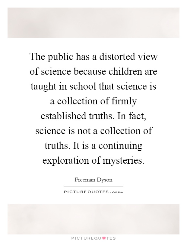The public has a distorted view of science because children are taught in school that science is a collection of firmly established truths. In fact, science is not a collection of truths. It is a continuing exploration of mysteries Picture Quote #1