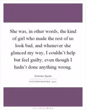 She was, in other words, the kind of girl who made the rest of us look bad, and whenever she glanced my way, I couldn’t help but feel guilty, even though I hadn’t done anything wrong Picture Quote #1