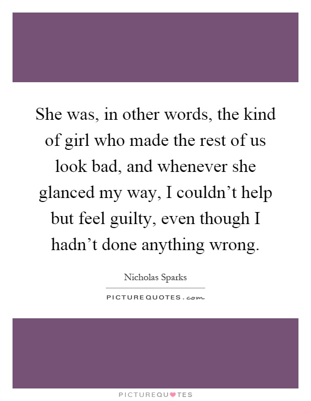 She was, in other words, the kind of girl who made the rest of us look bad, and whenever she glanced my way, I couldn't help but feel guilty, even though I hadn't done anything wrong Picture Quote #1