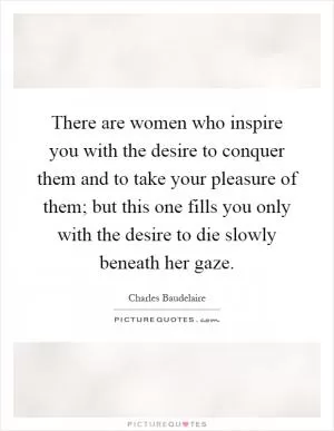 There are women who inspire you with the desire to conquer them and to take your pleasure of them; but this one fills you only with the desire to die slowly beneath her gaze Picture Quote #1