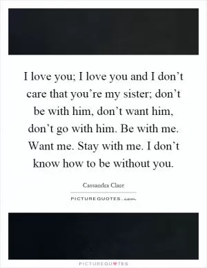 I love you; I love you and I don’t care that you’re my sister; don’t be with him, don’t want him, don’t go with him. Be with me. Want me. Stay with me. I don’t know how to be without you Picture Quote #1