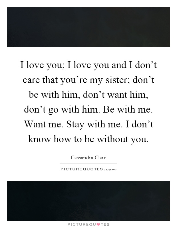 I love you; I love you and I don't care that you're my sister; don't be with him, don't want him, don't go with him. Be with me. Want me. Stay with me. I don't know how to be without you Picture Quote #1