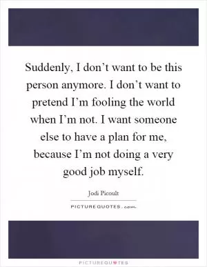 Suddenly, I don’t want to be this person anymore. I don’t want to pretend I’m fooling the world when I’m not. I want someone else to have a plan for me, because I’m not doing a very good job myself Picture Quote #1