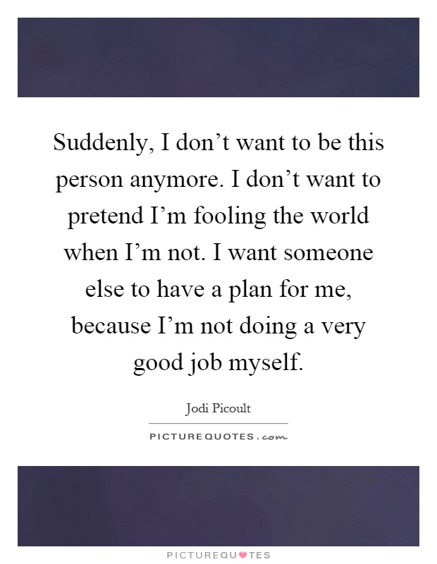 Suddenly, I don't want to be this person anymore. I don't want to pretend I'm fooling the world when I'm not. I want someone else to have a plan for me, because I'm not doing a very good job myself Picture Quote #1