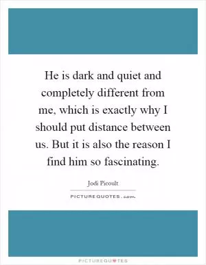 He is dark and quiet and completely different from me, which is exactly why I should put distance between us. But it is also the reason I find him so fascinating Picture Quote #1