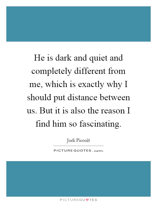 He is dark and quiet and completely different from me, which is exactly why I should put distance between us. But it is also the reason I find him so fascinating Picture Quote #1