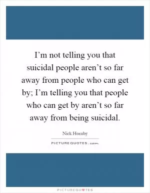 I’m not telling you that suicidal people aren’t so far away from people who can get by; I’m telling you that people who can get by aren’t so far away from being suicidal Picture Quote #1