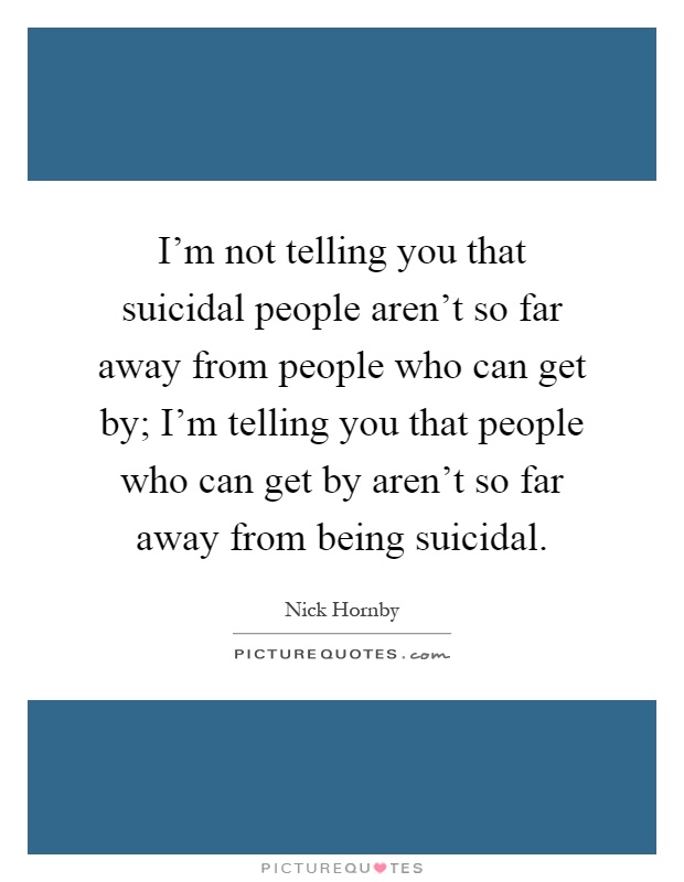 I'm not telling you that suicidal people aren't so far away from people who can get by; I'm telling you that people who can get by aren't so far away from being suicidal Picture Quote #1