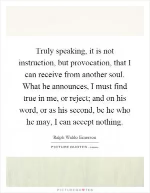 Truly speaking, it is not instruction, but provocation, that I can receive from another soul. What he announces, I must find true in me, or reject; and on his word, or as his second, be he who he may, I can accept nothing Picture Quote #1