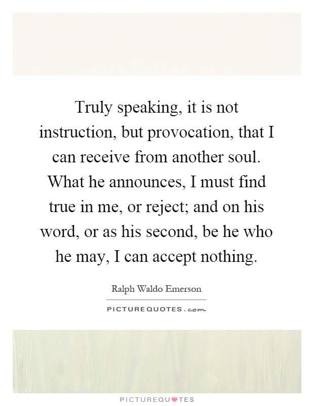Truly speaking, it is not instruction, but provocation, that I can receive from another soul. What he announces, I must find true in me, or reject; and on his word, or as his second, be he who he may, I can accept nothing Picture Quote #1