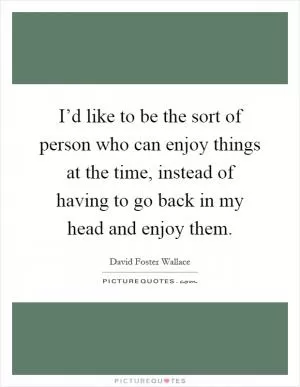 I’d like to be the sort of person who can enjoy things at the time, instead of having to go back in my head and enjoy them Picture Quote #1